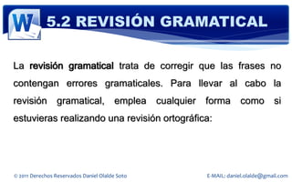 5.2 REVISIÓN GRAMATICAL

La revisión gramatical trata de corregir que las frases no
contengan errores gramaticales. Para llevar al cabo la
revisión         gramatical,           emplea   cualquier   forma       como         si
estuvieras realizando una revisión ortográfica:




© 2011 Derechos Reservados Daniel Olalde Soto               E-MAIL: daniel.olalde@gmail.com
 