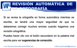REVISIÓN AUTOMÁTICA DE
            LA ORTOGRAFÍA

Si se revisa la ortografía en forma automática mientras se
escribe, se tendrá una mayor seguridad de que no
deberemos corregir muchos errores cuando hagamos una
revisión ortográfica.
Puedes hacer clic con el botón secundario en la palabra mal
escrita para ver sugerencias de corrección.

© 2011 Derechos Reservados Daniel Olalde Soto   E-MAIL: daniel.olalde@gmail.com
 