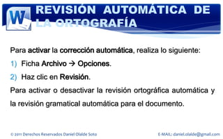 REVISIÓN AUTOMÁTICA DE
            LA ORTOGRAFÍA

Para activar la corrección automática, realiza lo siguiente:
1) Ficha Archivo  Opciones.
2) Haz clic en Revisión.
Para activar o desactivar la revisión ortográfica automática y
la revisión gramatical automática para el documento.


© 2011 Derechos Reservados Daniel Olalde Soto   E-MAIL: daniel.olalde@gmail.com
 
