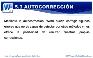 5.3 AUTOCORRECCIÓN

Mediante la autocorrección, Word puede corregir algunos
errores que no es capaz de detectar por otros métodos y nos
ofrece         la      posibilidad              de   realizar   nuestras         propias
correcciones.




© 2011 Derechos Reservados Daniel Olalde Soto                    E-MAIL: daniel.olalde@gmail.com
 