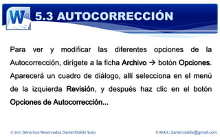 5.3 AUTOCORRECCIÓN

Para ver y modificar las diferentes opciones de la
Autocorrección, dirígete a la ficha Archivo  botón Opciones.
Aparecerá un cuadro de diálogo, allí selecciona en el menú
de la izquierda Revisión, y después haz clic en el botón
Opciones de Autocorrección...


© 2011 Derechos Reservados Daniel Olalde Soto   E-MAIL: daniel.olalde@gmail.com
 