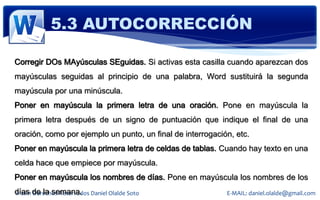5.3 AUTOCORRECCIÓN

Corregir DOs MAyúsculas SEguidas. Si activas esta casilla cuando aparezcan dos
mayúsculas seguidas al principio de una palabra, Word sustituirá la segunda
mayúscula por una minúscula.
Poner en mayúscula la primera letra de una oración. Pone en mayúscula la
primera letra después de un signo de puntuación que indique el final de una
oración, como por ejemplo un punto, un final de interrogación, etc.
Poner en mayúscula la primera letra de celdas de tablas. Cuando hay texto en una
celda hace que empiece por mayúscula.
Poner en mayúscula los nombres de días. Pone en mayúscula los nombres de los
días de la semana. Daniel Olalde Soto
© 2011 Derechos Reservados                                  E-MAIL: daniel.olalde@gmail.com
 