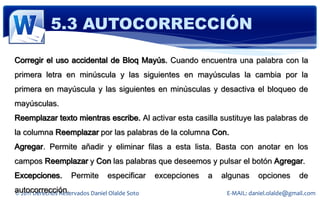 5.3 AUTOCORRECCIÓN

Corregir el uso accidental de Bloq Mayús. Cuando encuentra una palabra con la
primera letra en minúscula y las siguientes en mayúsculas la cambia por la
primera en mayúscula y las siguientes en minúsculas y desactiva el bloqueo de
mayúsculas.
Reemplazar texto mientras escribe. Al activar esta casilla sustituye las palabras de
la columna Reemplazar por las palabras de la columna Con.
Agregar. Permite añadir y eliminar filas a esta lista. Basta con anotar en los
campos Reemplazar y Con las palabras que deseemos y pulsar el botón Agregar.
Excepciones.        Permite      especificar    excepciones   a   algunas    opciones       de
autocorrección.
© 2011 Derechos Reservados Daniel Olalde Soto                      E-MAIL: daniel.olalde@gmail.com
 