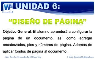 UNIDAD 6:


Objetivo General: El alumno aprenderá a configurar la
página           de        un        documento,   así   como          agregar
encabezados, pies y números de página. Además de
aplicar fondos de página al documento.
 © 2011 Derechos Reservados Daniel Olalde Soto          E-MAIL: daniel.olalde@gmail.com
 