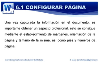 6.1 CONFIGURAR PÁGINA

Una vez capturada la información en el documento, es
importante obtener un aspecto profesional, esto se consigue
mediante el establecimiento de márgenes, orientación de la
página y tamaño de la misma, así como pies y números de
página.


© 2011 Derechos Reservados Daniel Olalde Soto   E-MAIL: daniel.olalde@gmail.com
 