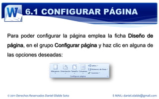 6.1 CONFIGURAR PÁGINA

Para poder configurar la página emplea la ficha Diseño de
página, en el grupo Configurar página y haz clic en alguna de
las opciones deseadas:




© 2011 Derechos Reservados Daniel Olalde Soto   E-MAIL: daniel.olalde@gmail.com
 