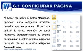 6.1 CONFIGURAR PÁGINA

Al hacer clic sobre el botón Márgenes,
aparecen          unos        márgenes          predeter-
minados que se pueden utilizar para
agilizar la tarea. Además de tener
márgenes predeterminados es posible
personalizar nuestros propios márgenes
haciendo clic en la opción Márgenes
Personalizados.
© 2011 Derechos Reservados Daniel Olalde Soto               E-MAIL: daniel.olalde@gmail.com
 