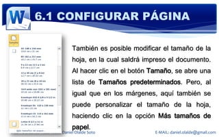 6.1 CONFIGURAR PÁGINA

                                También es posible modificar el tamaño de la
                                hoja, en la cual saldrá impreso el documento.
                                Al hacer clic en el botón Tamaño, se abre una
                                lista de Tamaños predeterminados. Pero, al
                                igual que en los márgenes, aquí también se
                                puede personalizar el tamaño de la hoja,
                                haciendo clic en la opción Más tamaños de
                                papel.
© 2011 Derechos Reservados Daniel Olalde Soto             E-MAIL: daniel.olalde@gmail.com
 