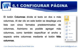 6.1 CONFIGURAR PÁGINA

El botón Columnas divide el texto en dos o más
columnas. Al dar clic en este botón se despliega una
lista     con       cinco       formatos          predeterminados       de
columnas.          Asimismo            es       posible   agregar    más
columnas, como también especificar el ancho y
espacio entre columnas mediante el botón Más
columnas.

© 2011 Derechos Reservados Daniel Olalde Soto                       E-MAIL: daniel.olalde@gmail.com
 