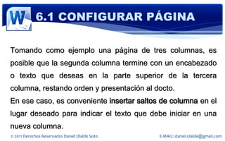 6.1 CONFIGURAR PÁGINA

Tomando como ejemplo una página de tres columnas, es
posible que la segunda columna termine con un encabezado
o texto que deseas en la parte superior de la tercera
columna, restando orden y presentación al docto.
En ese caso, es conveniente insertar saltos de columna en el
lugar deseado para indicar el texto que debe iniciar en una
nueva columna.
© 2011 Derechos Reservados Daniel Olalde Soto   E-MAIL: daniel.olalde@gmail.com
 