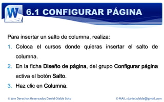 6.1 CONFIGURAR PÁGINA

Para insertar un salto de columna, realiza:
1. Coloca el cursos donde quieras insertar el salto de
     columna.
2. En la ficha Diseño de página, del grupo Configurar página
     activa el botón Salto.
3. Haz clic en Columna.

© 2011 Derechos Reservados Daniel Olalde Soto   E-MAIL: daniel.olalde@gmail.com
 