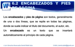 6.2 ENCABEZADOS Y PIES
            DE PÁGINA

Los encabezados y pies de página son textos, generalmente
de una o dos líneas, que se repite en todas las páginas,
donde se suele indicar el título del documento, el autor, etc.
Un        encabezado                es          un   texto   que       se       insertará
automáticamente al principio de cada página.


© 2011 Derechos Reservados Daniel Olalde Soto                      E-MAIL: daniel.olalde@gmail.com
 