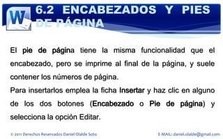 6.2 ENCABEZADOS Y PIES
            DE PÁGINA

El pie de página tiene la misma funcionalidad que el
encabezado, pero se imprime al final de la página, y suele
contener los números de página.
Para insertarlos emplea la ficha Insertar y haz clic en alguno
de los dos botones (Encabezado o Pie de página) y
selecciona la opción Editar.

© 2011 Derechos Reservados Daniel Olalde Soto   E-MAIL: daniel.olalde@gmail.com
 