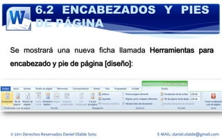 6.2 ENCABEZADOS Y PIES
            DE PÁGINA

Se mostrará una nueva ficha llamada Herramientas para
encabezado y pie de página [diseño]:




© 2011 Derechos Reservados Daniel Olalde Soto   E-MAIL: daniel.olalde@gmail.com
 