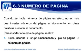 6.3 NÚMERO DE PÁGINA

Cuando se habla números de página en Word, no es mas
que insertar números de página al documento, en otras
palabras numerar el documento.
Para insertar números de página, realiza:
1. Ficha Insertar  Grupo Encabezado y pie de página 
     Número de página.

© 2011 Derechos Reservados Daniel Olalde Soto   E-MAIL: daniel.olalde@gmail.com
 