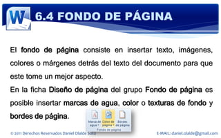6.4 FONDO DE PÁGINA

El fondo de página consiste en insertar texto, imágenes,
colores o márgenes detrás del texto del documento para que
este tome un mejor aspecto.
En la ficha Diseño de página del grupo Fondo de página es
posible insertar marcas de agua, color o texturas de fondo y
bordes de página.

© 2011 Derechos Reservados Daniel Olalde Soto   E-MAIL: daniel.olalde@gmail.com
 