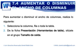 7.4 AUMENTAR O DISMINUIR
            EL ANCHO DE COLUMNAS

Para aumentar o disminuir el ancho de columnas, realiza lo
siguiente:
1. Selecciona la columna, fila o toda la tabla.
2. De la ficha Presentación (Herramientas de tabla), sitúate
     en el grupo Tamaño de celda.


© 2011 Derechos Reservados Daniel Olalde Soto   E-MAIL: daniel.olalde@gmail.com
 