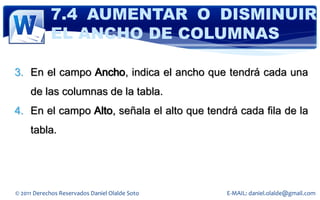 7.4 AUMENTAR O DISMINUIR
            EL ANCHO DE COLUMNAS

3. En el campo Ancho, indica el ancho que tendrá cada una
     de las columnas de la tabla.
4. En el campo Alto, señala el alto que tendrá cada fila de la
     tabla.




© 2011 Derechos Reservados Daniel Olalde Soto   E-MAIL: daniel.olalde@gmail.com
 