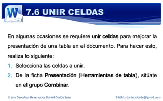7.6 UNIR CELDAS

En algunas ocasiones se requiere unir celdas para mejorar la
presentación de una tabla en el documento. Para hacer esto,
realiza lo siguiente:
1. Selecciona las celdas a unir.
2. De la ficha Presentación (Herramientas de tabla), sitúate
     en el grupo Combinar.

© 2011 Derechos Reservados Daniel Olalde Soto   E-MAIL: daniel.olalde@gmail.com
 