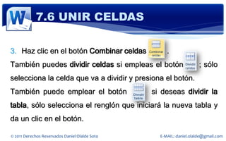 7.6 UNIR CELDAS

3. Haz clic en el botón Combinar celdas              .
También puedes dividir celdas si empleas el botón                    ; sólo
selecciona la celda que va a dividir y presiona el botón.
También puede emplear el botón                  si deseas dividir la
tabla, sólo selecciona el renglón que iniciará la nueva tabla y
da un clic en el botón.

© 2011 Derechos Reservados Daniel Olalde Soto     E-MAIL: daniel.olalde@gmail.com
 