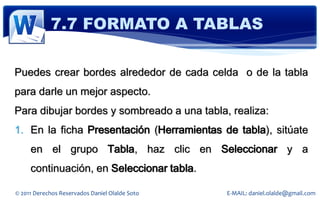 7.7 FORMATO A TABLAS

Puedes crear bordes alrededor de cada celda o de la tabla
para darle un mejor aspecto.
Para dibujar bordes y sombreado a una tabla, realiza:
1. En la ficha Presentación (Herramientas de tabla), sitúate
     en el grupo Tabla, haz clic en Seleccionar y a
     continuación, en Seleccionar tabla.

© 2011 Derechos Reservados Daniel Olalde Soto   E-MAIL: daniel.olalde@gmail.com
 