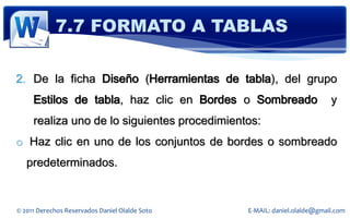 7.7 FORMATO A TABLAS

2. De la ficha Diseño (Herramientas de tabla), del grupo
     Estilos de tabla, haz clic en Bordes o Sombreado                     y
     realiza uno de lo siguientes procedimientos:
o Haz clic en uno de los conjuntos de bordes o sombreado
   predeterminados.


© 2011 Derechos Reservados Daniel Olalde Soto   E-MAIL: daniel.olalde@gmail.com
 