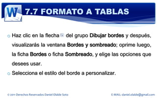 7.7 FORMATO A TABLAS

o Haz clic en la flecha                    del grupo Dibujar bordes y después,
   visualizarás la ventana Bordes y sombreado; oprime luego,
   la ficha Bordes o ficha Sombreado, y elige las opciones que
   desees usar.
o Selecciona el estilo del borde a personalizar.


© 2011 Derechos Reservados Daniel Olalde Soto                E-MAIL: daniel.olalde@gmail.com
 