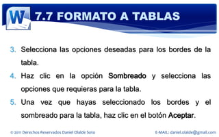 7.7 FORMATO A TABLAS

3. Selecciona las opciones deseadas para los bordes de la
     tabla.
4. Haz clic en la opción Sombreado y selecciona las
     opciones que requieras para la tabla.
5. Una vez que hayas seleccionado los bordes y el
     sombreado para la tabla, haz clic en el botón Aceptar.

© 2011 Derechos Reservados Daniel Olalde Soto   E-MAIL: daniel.olalde@gmail.com
 