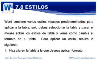 7.8 ESTILOS

Word contiene varios estilos visuales predeterminados para
aplicar a la tabla, sólo debes seleccionar la tabla y pasar el
mouse sobre los estilos de tabla y verás cómo cambia el
formato de tu tabla.                       Para aplicar un estilo, realiza lo
siguiente:
1. Haz clic en la tabla a la que deseas aplicar formato.

© 2011 Derechos Reservados Daniel Olalde Soto               E-MAIL: daniel.olalde@gmail.com
 