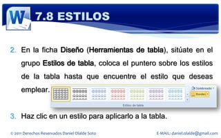 7.8 ESTILOS

2. En la ficha Diseño (Herramientas de tabla), sitúate en el
     grupo Estilos de tabla, coloca el puntero sobre los estilos
     de la tabla hasta que encuentre el estilo que deseas
     emplear.


3. Haz clic en un estilo para aplicarlo a la tabla.

© 2011 Derechos Reservados Daniel Olalde Soto   E-MAIL: daniel.olalde@gmail.com
 