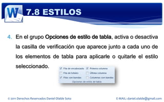 7.8 ESTILOS

4. En el grupo Opciones de estilo de tabla, activa o desactiva
     la casilla de verificación que aparece junto a cada uno de
     los elementos de tabla para aplicarle o quitarle el estilo
     seleccionado.




© 2011 Derechos Reservados Daniel Olalde Soto   E-MAIL: daniel.olalde@gmail.com
 