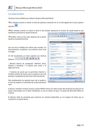 Manual Microsoft Word 2010

2.4. Ayuda de Word

Tenemos varios métodos para obtener Ayuda en Microsoft Word.

  Un método consiste en utilizar la Cinta de opciones, haciendo clic en el interrogante de la zona superior

derecha

  Otro método consiste en utilizar la tecla F1 del teclado. Aparecerá la ventana de ayuda desde la cual
tendremos que buscar la ayuda necesaria.

  También, como ya has visto, dispones de la opción
Ayuda en la pestaña Archivo.




Sea cual sea el método que utilices para acceder a la
documentación, accederás a una ventana como la de
la imagen.

En ella encontrarás un menú superior con diversos

botones                                        .

- Botones básicos de navegación: Adelante, Atrás,
Detener y Actualizar. Y la opción para volver a la
página de Inicio.

- Y botones de acción que te permitirán Imprimir o
Cambiar tamaño de fuente, que te ayudará a ver más
grandes (o pequeñas) las letras de la documentación.

Pero posiblemente las opciones que más te ayuden a
la hora de explorar el contenido de la documentación
sean:

1. Buscar. Introducir el texto a buscar y pulsar INTRO o hacer clic sobre la lupa. Nos mostrará una lista con los
temas relacionados con el texto introducido, la cual se realiza en base a la ayuda de Microsoft Office en
Internet.

2. Mostrar tabla de contenido para examinar los artículos disponibles en una especie de índice que se
mostrará en un panel lateral.




                                                                                                       pág. 11
 