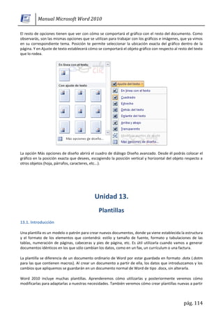 Manual Microsoft Word 2010

El resto de opciones tienen que ver con cómo se comportará el gráfico con el resto del documento. Como
observarás, son las mismas opciones que se utilizan para trabajar con los gráficos e imágenes, que ya vimos
en su correspondiente tema. Posición te permite seleccionar la ubicación exacta del gráfico dentro de la
página. Y en Ajuste de texto establecerá cómo se comportará el objeto gráfico con respecto al resto del texto
que lo rodea.




La opción Más opciones de diseño abrirá el cuadro de diálogo Diseño avanzado. Desde él podrás colocar el
gráfico en la posición exacta que desees, escogiendo la posición vertical y horizontal del objeto respecto a
otros objetos (hoja, párrafos, caracteres, etc...).




13.1. Introducción

Una plantilla es un modelo o patrón para crear nuevos documentos, donde ya viene establecida la estructura
y el formato de los elementos que contendrá: estilo y tamaño de fuente, formato y tabulaciones de las
tablas, numeración de páginas, cabeceras y pies de página, etc. Es útil utilizarla cuando vamos a generar
documentos idénticos en los que sólo cambian los datos, como en un fax, un currículum o una factura.

La plantilla se diferencia de un documento ordinario de Word por estar guardada en formato .dotx (.dotm
para las que contienen macros). Al crear un documento a partir de ella, los datos que introduzcamos y los
cambios que apliquemos se guardarán en un documento normal de Word de tipo .docx, sin alterarla.

Word 2010 incluye muchas plantillas. Aprenderemos cómo utilizarlas y posteriormente veremos cómo
modificarlas para adaptarlas a nuestras necesidades. También veremos cómo crear plantillas nuevas a partir



                                                                                                 pág. 114
 