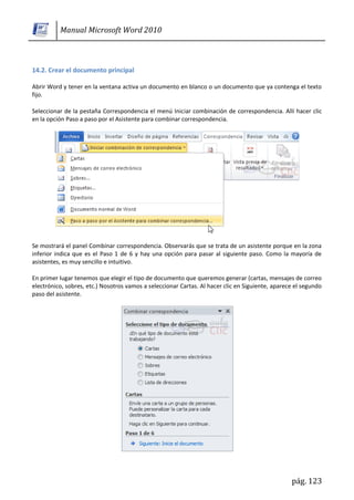 Manual Microsoft Word 2010



14.2. Crear el documento principal

Abrir Word y tener en la ventana activa un documento en blanco o un documento que ya contenga el texto
fijo.

Seleccionar de la pestaña Correspondencia el menú Iniciar combinación de correspondencia. Allí hacer clic
en la opción Paso a paso por el Asistente para combinar correspondencia.




Se mostrará el panel Combinar correspondencia. Observarás que se trata de un asistente porque en la zona
inferior indica que es el Paso 1 de 6 y hay una opción para pasar al siguiente paso. Como la mayoría de
asistentes, es muy sencillo e intuitivo.

En primer lugar tenemos que elegir el tipo de documento que queremos generar (cartas, mensajes de correo
electrónico, sobres, etc.) Nosotros vamos a seleccionar Cartas. Al hacer clic en Siguiente, aparece el segundo
paso del asistente.




                                                                                                  pág. 123
 