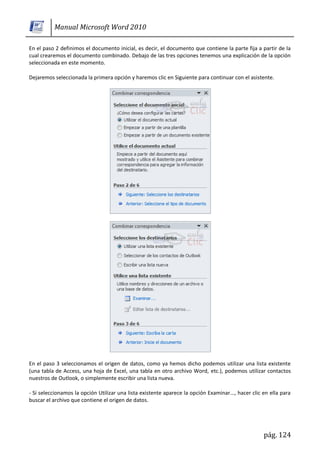Manual Microsoft Word 2010

En el paso 2 definimos el documento inicial, es decir, el documento que contiene la parte fija a partir de la
cual crearemos el documento combinado. Debajo de las tres opciones tenemos una explicación de la opción
seleccionada en este momento.

Dejaremos seleccionada la primera opción y haremos clic en Siguiente para continuar con el asistente.




En el paso 3 seleccionamos el origen de datos, como ya hemos dicho podemos utilizar una lista existente
(una tabla de Access, una hoja de Excel, una tabla en otro archivo Word, etc.), podemos utilizar contactos
nuestros de Outlook, o simplemente escribir una lista nueva.

- Si seleccionamos la opción Utilizar una lista existente aparece la opción Examinar..., hacer clic en ella para
buscar el archivo que contiene el origen de datos.




                                                                                                    pág. 124
 