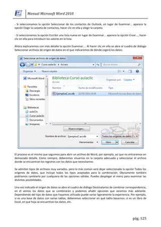 Manual Microsoft Word 2010

- Si seleccionamos la opción Seleccionar de los contactos de Outlook, en lugar de Examinar... aparece la
opción Elegir la carpeta de contactos, hacer clic en ella y elegir la carpeta.

- Si seleccionamos la opción Escribir una lista nueva en lugar de Examinar... aparece la opción Crear..., hacer
clic en ella para introducir los valores en la lista.

Ahora explicaremos con más detalle la opción Examinar.... Al hacer clic en ella se abre el cuadro de diálogo
Seleccionar archivos de origen de datos en el que indicaremos de dónde cogerá los datos:




El proceso es el mismo que seguimos para abrir un archivo de Word, por ejemplo, así que no entraremos en
demasiado detalle. Como siempre, deberemos situarnos en la carpeta adecuada y seleccionar el archivo
donde se encuentran los registros con los datos que necesitamos.

Se admiten tipos de archivos muy variados, pero lo más común será dejar seleccionada la opción Todos los
orígenes de datos, que incluye todos los tipos aceptados para la combinación. Obviamente también
podríamos cambiarlo por cualquiera de las opciones válidas. Puedes desplegar el menú para examinar las
distintas posibilidades.

Una vez indicado el origen de datos se abre el cuadro de diálogo Destinatarios de combinar correspondencia,
en él vemos los datos que se combinarán y podemos añadir opciones que veremos más adelante.
Dependiendo del tipo de datos que hayamos utilizado puede variar ligeramente la experiencia. Por ejemplo,
si es una base de datos con varias tablas, deberemos seleccionar en qué tabla basarnos; si es un libro de
Excel, en qué hoja se encuentran los datos, etc.




                                                                                                   pág. 125
 