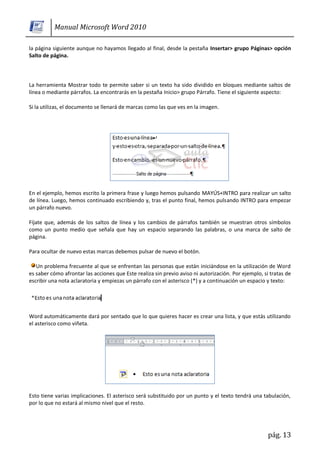 Manual Microsoft Word 2010

la página siguiente aunque no hayamos llegado al final, desde la pestaña Insertar> grupo Páginas> opción
Salto de página.



La herramienta Mostrar todo te permite saber si un texto ha sido dividido en bloques mediante saltos de
línea o mediante párrafos. La encontrarás en la pestaña Inicio> grupo Párrafo. Tiene el siguiente aspecto:

Si la utilizas, el documento se llenará de marcas como las que ves en la imagen.




En el ejemplo, hemos escrito la primera frase y luego hemos pulsando MAYÚS+INTRO para realizar un salto
de línea. Luego, hemos continuado escribiendo y, tras el punto final, hemos pulsando INTRO para empezar
un párrafo nuevo.

Fíjate que, además de los saltos de línea y los cambios de párrafos también se muestran otros símbolos
como un punto medio que señala que hay un espacio separando las palabras, o una marca de salto de
página.

Para ocultar de nuevo estas marcas debemos pulsar de nuevo el botón.

   Un problema frecuente al que se enfrentan las personas que están iniciándose en la utilización de Word
es saber cómo afrontar las acciones que Este realiza sin previo aviso ni autorización. Por ejemplo, si tratas de
escribir una nota aclaratoria y empiezas un párrafo con el asterisco (*) y a continuación un espacio y texto:




Word automáticamente dará por sentado que lo que quieres hacer es crear una lista, y que estás utilizando
el asterisco como viñeta.




Esto tiene varias implicaciones. El asterisco será substituido por un punto y el texto tendrá una tabulación,
por lo que no estará al mismo nivel que el resto.




                                                                                                      pág. 13
 