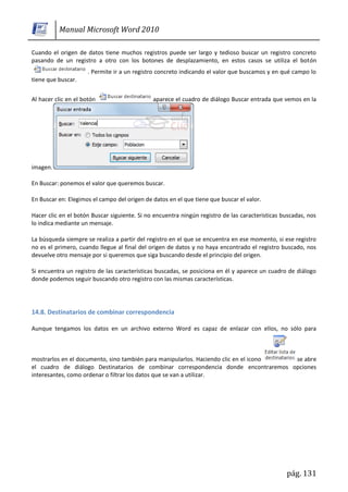 Manual Microsoft Word 2010

Cuando el origen de datos tiene muchos registros puede ser largo y tedioso buscar un registro concreto
pasando de un registro a otro con los botones de desplazamiento, en estos casos se utiliza el botón
                      . Permite ir a un registro concreto indicando el valor que buscamos y en qué campo lo
tiene que buscar.


Al hacer clic en el botón                     aparece el cuadro de diálogo Buscar entrada que vemos en la




imagen.

En Buscar: ponemos el valor que queremos buscar.

En Buscar en: Elegimos el campo del origen de datos en el que tiene que buscar el valor.

Hacer clic en el botón Buscar siguiente. Si no encuentra ningún registro de las características buscadas, nos
lo indica mediante un mensaje.

La búsqueda siempre se realiza a partir del registro en el que se encuentra en ese momento, si ese registro
no es el primero, cuando llegue al final del origen de datos y no haya encontrado el registro buscado, nos
devuelve otro mensaje por si queremos que siga buscando desde el principio del origen.

Si encuentra un registro de las características buscadas, se posiciona en él y aparece un cuadro de diálogo
donde podemos seguir buscando otro registro con las mismas características.




14.8. Destinatarios de combinar correspondencia

Aunque tengamos los datos en un archivo externo Word es capaz de enlazar con ellos, no sólo para



mostrarlos en el documento, sino también para manipularlos. Haciendo clic en el icono se abre
el cuadro de diálogo Destinatarios de combinar correspondencia donde encontraremos opciones
interesantes, como ordenar o filtrar los datos que se van a utilizar.




                                                                                                 pág. 131
 