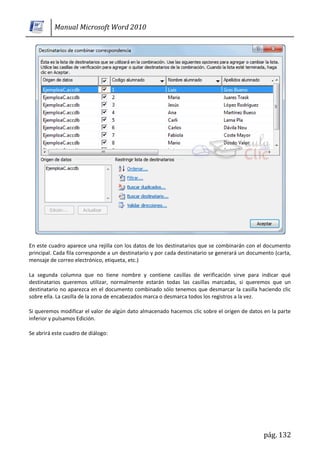Manual Microsoft Word 2010




En este cuadro aparece una rejilla con los datos de los destinatarios que se combinarán con el documento
principal. Cada fila corresponde a un destinatario y por cada destinatario se generará un documento (carta,
mensaje de correo electrónico, etiqueta, etc.)

La segunda columna que no tiene nombre y contiene casillas de verificación sirve para indicar qué
destinatarios queremos utilizar, normalmente estarán todas las casillas marcadas, si queremos que un
destinatario no aparezca en el documento combinado sólo tenemos que desmarcar la casilla haciendo clic
sobre ella. La casilla de la zona de encabezados marca o desmarca todos los registros a la vez.

Si queremos modificar el valor de algún dato almacenado hacemos clic sobre el origen de datos en la parte
inferior y pulsamos Edición.

Se abrirá este cuadro de diálogo:




                                                                                               pág. 132
 