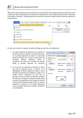 Manual Microsoft Word 2010

   La primera opción sigue un proceso parecido a lo que ya hemos visto. Empezaremos por seleccionar Iniciar
combinación de correspondencia en la pestaña Correspondencia. Es ahí donde seleccionaremos si deseamos
crear Sobres o Etiquetas. También podríamos seleccionar el asistente y luego el tipo de material a generar en
el panel lateral.




En cada caso se abrirá un pequeño cuadro de diálogo que permite su configuración.

        Los sobres disponen de opciones para modificar el
        tamaño del sobre, la fuente y la posición del texto,
        en la pestaña Opciones de sobre. Es interesante
        observar el dibujo que muestra la vista previa del
        resultado. Además, podremos indicar la
        orientación del sobre en la bandeja de entrada,
        desde la pestaña Opciones de impresión.

        En el caso de las etiquetas lo principal es indicar
        qué tipo de etiquetas vamos a imprimir. En el
        desplegable de Marcas deberemos elegir la marca
        del papel de etiqueta que tengamos y luego, en el
        cuadro inferior, seleccionar de qué tipo en
        concreto se trata. El listado es bastante completo,
        de modo que si elegimos cualquiera de ellas, Word
        ya sabrá sus proporciones y será capaz de imprimir
        el texto perfectamente ajustado a ellas. Si nuestras
        etiquetas no aparecen en el listado deberemos
        crear una Nueva etiqueta con el botón y establecer
        sus propiedades.




                                                                                                 pág. 139
 