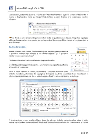 Manual Microsoft Word 2010

En estos casos, deberemos pulsar el pequeño icono flotante en forma de rayo que aparece junto al texto. Al
hacerlo se desplegará un menú que nos permitirá deshacer la acción de Word si va en contra de nuestros
intereses.




   Pero Word no sirve únicamente para introducir texto. Se puede insertar dibujos, fotografías, logotipos,
tablas, gráficos y muchos otros objetos que enriquecerán el documento. Cómo hacerlo lo iremos viendo a lo
largo del curso.

3.2. Insertar símbolos

Insertar texto no tiene secreto, únicamente hay que escribirlo, pero ¿qué ocurre
si queremos insertar algún símbolo o un carácter especial? ¿O si queremos
insertar ecuaciones matemáticas?

En tal caso deberemos ir a la pestaña Insertar> grupo Símbolos.

El botón Ecuación nos permitirá acceder a una herramienta específica que facilita
la inserción de ecuaciones.

Desde el botón Símbolo, en cambio, accederemos a caracteres especiales como
símbolos monetarios, el símbolo del copyright o de registro, etc. Si no encuentras el que necesitas en el
submenú que se despliega, haz clic en Más símbolos.... Se abrirá una ventana como la siguiente:




El funcionamiento es muy sencillo: al hacer doble clic sobre un símbolo, o seleccionarlo y pulsar el botón
Insertar, se incluirá en el documento allí donde esté situado el punto de inserción. La ventana no se cerrará




                                                                                                   pág. 14
 