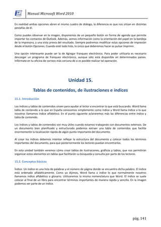 Manual Microsoft Word 2010

En realidad ambas opciones abren el mismo cuadro de diálogo, la diferencia es que nos sitúan en distintas
pestañas de él.

Como puedes observar en la imagen, disponemos de un pequeño botón en forma de agenda que permite
importar los contactos de Outlook. Además, vemos información como la orientación del papel en la bandeja
de la impresora, y una vista previa del resultado. Siempre podremos modificar estas opciones de impresión
desde el botón Opciones. Cuando esté todo listo, lo único que deberemos hacer es pulsar Imprimir.

Una opción interesante puede ser la de Agregar franqueo electrónico. Para poder utilizarla es necesario
descargar un programa de franqueo electrónico, aunque sólo está disponible en determinados países.
Infórmate en tu oficina de correos más cercana de si es posible realizar tal operación.




15.1. Introducción

Los índices y tablas de contenidos sirven para ayudar al lector a encontrar lo que está buscando. Word llama
tabla de contenido a lo que en España conocemos simplemente como índice y Word llama índice a lo que
nosotros llamamos índice alfabético. En el punto siguiente aclararemos más las diferencias entre índice y
tabla de contenido.

Los índices y tablas de contenidos son muy útiles cuando estamos trabajando con documentos extensos. De
un documento bien planificado y estructurado podemos extraer una tabla de contenidos que facilite
enormemente la localización rápida de algún punto importante del documento.

Al crear los índices debemos intentar reflejar la estructura del documento y colocar todos los términos
importantes del documento, para que posteriormente los lectores puedan encontrarlos.

En esta unidad también veremos cómo crear tablas de ilustraciones, gráficos y tablas, que nos permitirán
organizar estos elementos en tablas que facilitarán su búsqueda y consulta por parte de los lectores.

15.2. Conceptos básicos

Índice: Un índice es una lista de palabras y el número de página donde se encuentra dicha palabra. El índice
está ordenado alfabéticamente. Como ya dijimos, Word llama a índice lo que normalmente nosotros
llamamos índice alfabético o glosario. Utilizaremos la misma nomenclatura que Word. El índice se suele
colocar al final de un libro para encontrar términos importantes de manera rápida y sencilla. En la imagen
podemos ver parte de un índice.




                                                                                                pág. 141
 