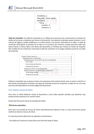 Manual Microsoft Word 2010




Tabla de contenido: Una tabla de contenido es un reflejo de la estructura de un documento y contiene los
títulos de los temas y subtemas que forman el documento. Una tabla de contenidos puede contener o no el
número de página y puede establecerse un enlace directo a los puntos contenidos en la tabla. La tabla de
contenido suele figurar al principio de un libro y es lo primero que miramos cuando queremos saber qué
temas tratará. Si hemos dado a los títulos del documento un formato que incluya los niveles de esquema
(Ver Unidad 15) casi tendremos construida la tabla de contenido. En la imagen podemos parte de una tabla
de contenido.




Podemos comprobar que se parece mucho a los esquemas vistos anteriormente, pero si vamos a imprimir el
documento necesitaremos insertarle una tabla de contenido ya que los esquemas no dejan de ser una vista
que está sólo disponible en la versión digital del documento.

15.3. Insertar marcas de índice

Para crear un índice debemos revisar el documento y crear todas aquellas entradas que deseemos que
posteriormente aparezcan en nuestro índice.

Existen dos formas de marcar las entradas del índice:

  De forma automática:

Para crear una entrada de marcas de índice automáticamente debemos crear un nuevo documento donde
tendremos todas las marcas de índice.

El nuevo documento debe tener las siguientes características:

- Una tabla de 2 columnas y tantas filas como términos tenga el índice.



                                                                                             pág. 142
 