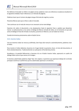 Manual Microsoft Word 2010

Por defecto el marcador se refiere a la página actual, podemos crear una referencia cruzada (se estudiará en
la siguiente Unidad) o hacer referencia a un intervalo de páginas.

Podemos hacer que el número de página tenga el formato de negrita y cursiva.

Pulsamos Marcar para que se lleve a cabo el marcado.

Para continuar con el resto de marcas no es necesario cerrar este diálogo.

Hacemos clic sobre el documento y nos desplazamos hasta la siguiente frase o palabra que deseemos
marcar. La seleccionamos y nos vamos al diálogo de Marcar entrada de índice, en el momento en que esté
activo el diálogo la frase de entrada se actualiza, pulsamos en Marcar y así con todas las marcas.

Cuando terminemos presionamos sobre el botón Cerrar.

15.4. Insertar índice

Una vez tenemos todas las marcas ya definidas, bien haya sido manual o automáticamente, podemos crear
el índice.

Para insertar el índice debemos situarnos en el lugar donde lo queramos situar, al inicio del documento, al
final o donde deseemos. Tradicionalmente se suele poner al final del documento.

Accedemos a la pestaña Referencias y hacemos clic en el botón Insertar índice, aparecerá un cuadro de
diálogo Índice como el que vemos en la imagen.

Si tenemos subentradas podemos elegir Tipo. Con sangría, si queremos que aparezcan debajo de la entrada
principal o Continuo si preferimos que las subentradas aparezcan a la derecha.




                                                                                                pág. 145
 