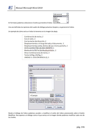 Manual Microsoft Word 2010




En formatos podemos seleccionar el estilo que tendrá el índice.

Una vez definidas las opciones del cuadro de diálogo pulsamos Aceptar y se generará el índice.

Un ejemplo de cómo sería un índice lo tenemos en la imagen de abajo.




Desde el diálogo de Índice podemos acceder a modificar el estilo del índice presionando sobre el botón
Modificar. Nos aparece un diálogo como el que vemos en la imagen donde podemos modificar cada uno de
los niveles.




                                                                                                 pág. 146
 