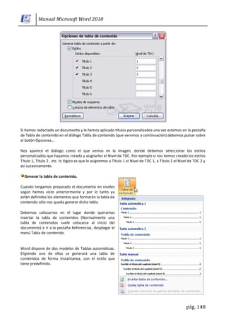 Manual Microsoft Word 2010




Si hemos redactado un documento y le hemos aplicado títulos personalizados una vez estemos en la pestaña
de Tabla de contenido en el diálogo Tabla de contenido (que veremos a continuación) debemos pulsar sobre
el botón Opciones...

Nos aparece el diálogo como el que vemos en la imagen, donde debemos seleccionar los estilos
personalizados que hayamos creado y asignarles el Nivel de TDC. Por ejemplo si nos hemos creado los estilos
Título 1, Título 2 , etc. lo lógico es que le asignemos a Título 1 el Nivel de TDC 1, a Título 2 el Nivel de TDC 2 y
así sucesivamente.

  Generar la tabla de contenido.

Cuando tengamos preparado el documento en niveles
según hemos visto anteriormente y por lo tanto ya
estén definidos los elementos que formarán la tabla de
contenido sólo nos queda generar dicha tabla.

Debemos colocarnos en el lugar donde queramos
insertar la tabla de contenidos (Normalmente una
tabla de contenidos suele colocarse al inicio del
documento) e ir a la pestaña Referencias, desplegar el
menú Tabla de contenido.


Word dispone de dos modelos de Tablas automáticas.
Eligiendo uno de ellos se generará una tabla de
contenidos de forma instantánea, con el estilo que
tiene predefinido.




                                                                                                        pág. 148
 