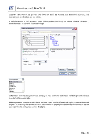 Manual Microsoft Word 2010

Eligiendo Tabla manual, se generará una tabla con datos de muestra, que deberemos sustituir, pero
aprovechando la estructura que nos ofrece.

Si preferimos crear la tabla a nuestro gusto, podemos seleccionar la opción Insertar tabla de contenido...,
donde aparecerá el siguiente cuadro de diálogo.




En Formatos podemos escoger diversos estilos y en vista preliminar podemos ir viendo la presentación que
tendrá el estilo seleccionado.

Además podemos seleccionar entre varias opciones como Mostrar números de página, Alinear números de
página a la derecha y si queremos sustituir los números de página por hiperenlaces marcaremos la opción
Usar hipervínculos en lugar de número de página.




                                                                                               pág. 149
 