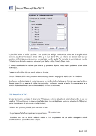 Manual Microsoft Word 2010




Si pulsamos sobre el botón Opciones... nos aparece un diálogo como el que vemos en la imagen donde
podemos establecer la relación entre estilos y el nivel de la TDC. Los valores por defecto son los que
aparecen en la imagen, pero podemos cambiarlos a nuestro gusto. Por ejemplo, si queremos que nuestra
TDC sólo tenga 3 niveles podemos asignar el nivel 3 a los estilos Título 3, Titulo 4, etc.

Si hemos modificado los valores por defecto y queremos dejarlo como estaba podemos pulsar sobre
Restablecer.

Para generar la tabla, sólo nos queda pulsar en Aceptar.

Una vez creada nuestra tabla, podemos seleccionarla y volver a desplegar el menú Tabla de contenido.

Si pulsamos en Quitar tabla de contenido, como su nombre indica, la tabla se eliminará; pero pulsando en
Guardar selección en galería de tablas de contenido... podremos guardar el estilo de nuestra tabla, y se
añadirá al desplegable para que podamos elegirla en futuras ocasiones.




15.6. Actualizar la TDC

Una de las mayores ventajas de crear una TDC es que podemos actualizarla automáticamente. Si una vez
creada la TDC modificamos el documento añadiendo o eliminando títulos, podemos actualizar la TDC con un
par de clics de ratón de una manera fácil y cómoda.

Tenemos dos opciones posibles para actualizar la TDC:


- Desde la pestaña Referencias disponemos del botón

- Haciendo clic con el botón derecho sobre la TDC disponemos de un menú emergente donde
encontraremos la opción Actualizar campos.




                                                                                               pág. 150
 