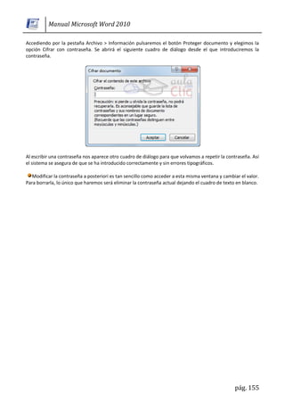 Manual Microsoft Word 2010

Accediendo por la pestaña Archivo > Información pulsaremos el botón Proteger documento y elegimos la
opción Cifrar con contraseña. Se abrirá el siguiente cuadro de diálogo desde el que introduciremos la
contraseña.




Al escribir una contraseña nos aparece otro cuadro de diálogo para que volvamos a repetir la contraseña. Así
el sistema se asegura de que se ha introducido correctamente y sin errores tipográficos.

   Modificar la contraseña a posteriori es tan sencillo como acceder a esta misma ventana y cambiar el valor.
Para borrarla, lo único que haremos será eliminar la contraseña actual dejando el cuadro de texto en blanco.




                                                                                                 pág. 155
 