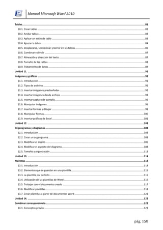 Manual Microsoft Word 2010

Tablas.............................................................................................................................................................................81
    10.1. Crear tablas ....................................................................................................................................................... 82
    10.2. Anidar tablas ..................................................................................................................................................... 83
    10.3. Aplicar un estilo de tabla ...................................................................................................................................83
    10.4. Ajustar la tabla .................................................................................................................................................. 84
    10.5. Desplazarse, seleccionar y borrar en las tablas ..................................................................................................85
    10.6. Combinar y dividir ............................................................................................................................................. 87
    10.7. Alineación y dirección del texto ......................................................................................................................... 87
    10.8. Tamaño de las celdas ......................................................................................................................................... 88
    10.9. Tratamiento de datos ........................................................................................................................................ 89
Unidad 11. .....................................................................................................................................................................91
Imágenes y gráficos .......................................................................................................................................................91
    11.1. Introducción ...................................................................................................................................................... 91
    11.2. Tipos de archivos ............................................................................................................................................... 92
    11.3. Insertar imágenes prediseñadas ........................................................................................................................ 92
    11.4. Insertar imágenes desde archivo ....................................................................................................................... 93
    11.5. Insertar captura de pantalla............................................................................................................................... 95
    11.6. Manipular imágenes .......................................................................................................................................... 96
    11.7. Insertar formas y dibujar ...................................................................................................................................98
    11.8. Manipular formas ............................................................................................................................................ 100
    11.9. Insertar gráficos de Excel ................................................................................................................................. 101
Unidad 12. ................................................................................................................................................................... 103
Organigramas y diagramas .......................................................................................................................................... 103
    12.1. Introducción .................................................................................................................................................... 103
    12.2. Crear un organigrama ...................................................................................................................................... 103
    12.3. Modificar el diseño .......................................................................................................................................... 105
    12.4. Modificar el aspecto del diagrama ................................................................................................................... 108
    12.5. Tamaño y organización .................................................................................................................................... 113
Unidad 13. ................................................................................................................................................................... 114
Plantillas ...................................................................................................................................................................... 114
    13.1. Introducción .................................................................................................................................................... 114
    13.2. Elementos que se guardan en una plantilla...................................................................................................... 115
    13.3. La plantilla por defecto .................................................................................................................................... 115
    13.4. Utilización de las plantillas de Word ................................................................................................................ 116
    13.5. Trabajar con el documento creado .................................................................................................................. 117
    13.6. Modificar plantillas .......................................................................................................................................... 118
    13.7. Crear plantillas a partir de documentos Word ................................................................................................. 121
Unidad 14. ................................................................................................................................................................... 122
Combinar correspondencia .......................................................................................................................................... 122
    14.1. Conceptos previos ........................................................................................................................................... 122




                                                                                                                                                                  pág. 158
 